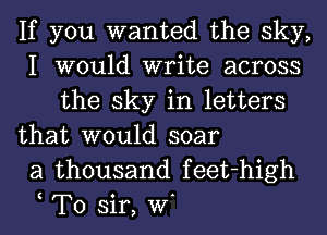 If you wanted the sky,
I would write across
the sky in letters

that would soar
a thousand feet-high
t To sir, W.