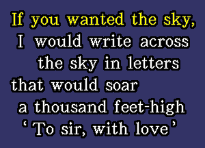 If you wanted the sky,
I would write across
the sky in letters

that would soar
a thousand feet-high
t To sir, With love,