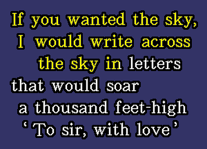 If you wanted the sky,
I would write across
the sky in letters

that would soar
a thousand feet-high
t To sir, With love,
