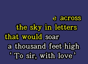 e across
the sky in letters

that would soar
a thousand feet-high
t T0 sir, With lovet