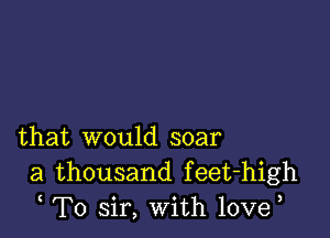 that would soar
a thousand feet-high
T0 sir, With 10ve