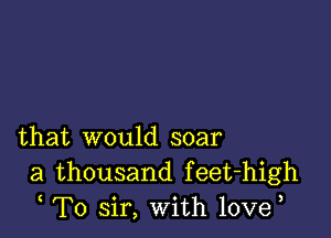 that would soar
a thousand feet-high
T0 sir, With 10ve