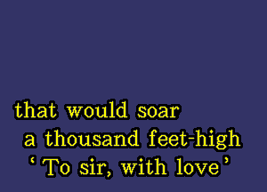 that would soar
a thousand feet-high
T0 sir, With 10ve