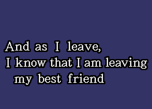 And as I leave,

I know that I am leaving
my best friend