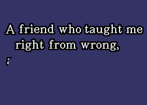 A friend who taught me
right from wrong,