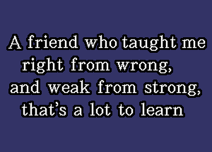 A friend Who taught me
right from wrong,

and weak from strong,
thafs a lot to learn