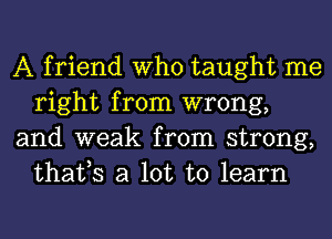 A friend Who taught me
right from wrong,

and weak from strong,
thafs a lot to learn