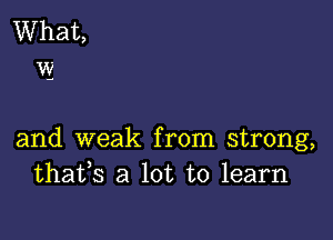 and weak from strong,
thafs a lot to learn