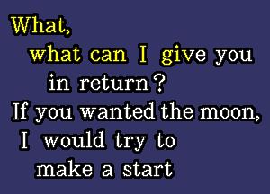 What,
what can I give you
in return?

If you wanted the moon,
I would try to
make a start