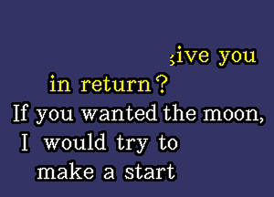give you
in return?

If you wanted the moon,
I would try to
make a start