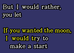 But I would rather,
you let

If you wanted the moon,
I would try to
make a start