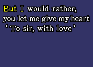 But I would rather,
you let me give my heart
To sir, with love,