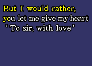But I would rather,
you let me give my heart
To sir, with love,