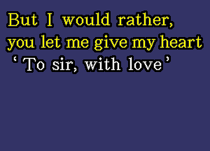But I would rather,
you let me give my heart
To sir, with love,