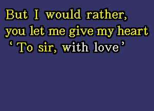 But I would rather,
you let me give my heart
To sir, with love,