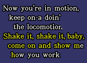 NOW you,re in motion,
keep on-a doin,
the locomotion
Shake it, shake it, baby,
come on and show me
how you work