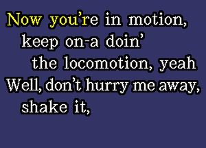 NOW you,re in motion,
keep on-a doin,
the locomotion, yeah

Well, don,t hurry me away,
shake it,