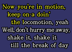 NOW you,re in motion,
keep on-a doin,
the locomotion, yeah

Well, don,t hurry me away,
shake it, shake it
till the break of day