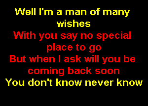 Well I'm a man of many
wishes
With you say no special
place to go
But when I ask will you be
coming back soon
You don't know never know