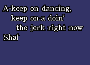 A-keep on dancing,
keep on-a doin
the jerk right now

Shal