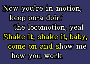 NOW you,re in motion,
keep on-a doin,
the locomotion, yeal
Shake it, shake it, baby,
come on and show me
how you work