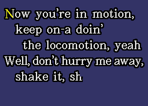 NOW you,re in motion,
keep on-a doin,
the locomotion, yeah

Well, don,t hurry me away,
shake it, sh