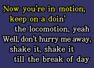 NOW you,re in motion,
keep on-a doin,
the locomotion, yeah

Well, don,t hurry me away,
shake it, shake it
till the break of day