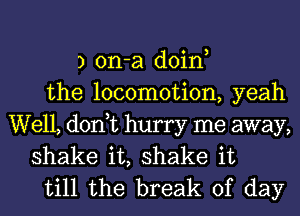 3 on-a doin,
the locomotion, yeah

Well, don,t hurry me away,
shake it, shake it
till the break of day