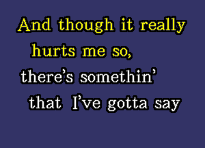 And though it really
hurts me so,

therds somethid

that Fve gotta say