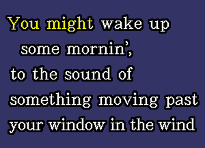 You might wake up
some mornin,,

t0 the sound of

something moving past

your Window in the Wind