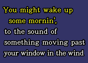 You might wake up
some mornin,,

t0 the sound of

something moving past

your Window in the Wind