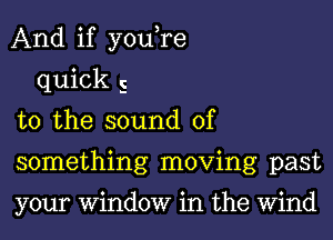 And if you,re

quick 5
t0 the sound of
something moving past

your Window in the Wind