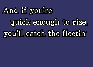 And if youTe
quick enough to rise,

you 11 catch the fleetin'