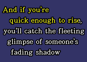 And if you,re
quick enough to rise,
you,ll catch the fleeting
glimpse of someonds

f ading shadow