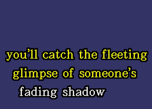 you,ll catch the fleeting
glimpse of someonds

f ading shadow