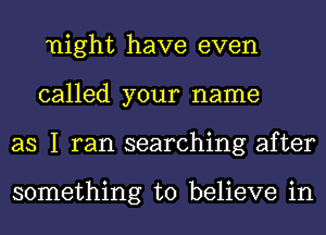 night have even
called your name
as I ran searching after

something to believe in