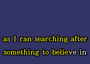 as I ran searching after

something to believe in