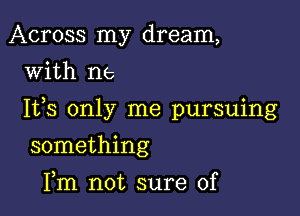 Across my dream,
with us

Ifs only me pursuing

something
Fm not sure of