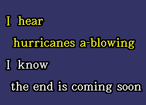 I hear

hurricanes a-blowing

I know

the end is coming soon