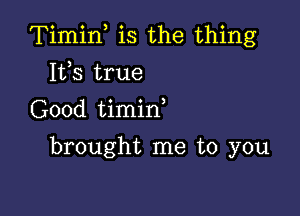 Timif is the thing

Its true
Good timid
brought me to you