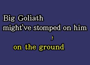 Big Goliath
mighfve stomped on him

on the ground