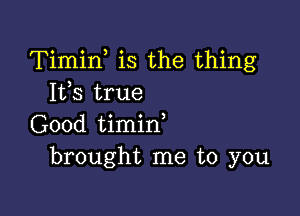 Timin is the thing
Its true

Good timin,
brought me to you