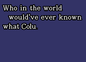 Who in the world

wouldKIe ever known
What Colu