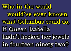 Who in the world
wouldKIe ever known
What Columbus could do,
if Queen Isabella
hadn t hocked her jewels
in fourteen ninety two?