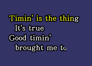 Timin is the thing
Its true

Good timin,
brought me to