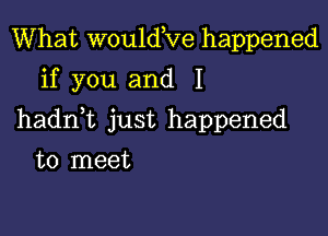 What wouldKie happened
if you and I

hadnk just happened

to meet