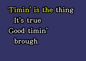 Timif is the thing

Its true
Good timid
brough