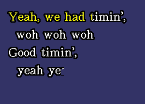 Yeah, we had timin1

woh woh woh
Good timini
yeah ye'