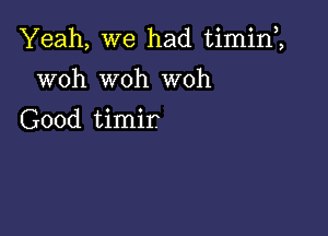 Yeah, we had timin1

woh woh woh
Good timir