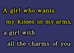 A girl Who wants
my kisses in my arms,
a girl With

all the charms of you